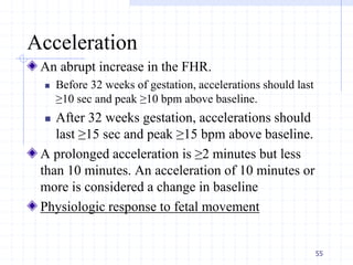 Acceleration
An abrupt increase in the FHR.
 Before 32 weeks of gestation, accelerations should last
≥10 sec and peak ≥10 bpm above baseline.
 After 32 weeks gestation, accelerations should
last ≥15 sec and peak ≥15 bpm above baseline.
A prolonged acceleration is ≥2 minutes but less
than 10 minutes. An acceleration of 10 minutes or
more is considered a change in baseline
Physiologic response to fetal movement
55
 
