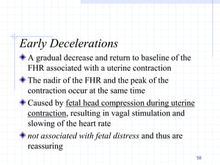 Early Decelerations
A gradual decrease and return to baseline of the
FHR associated with a uterine contraction
The nadir of the FHR and the peak of the
contraction occur at the same time
Caused by fetal head compression during uterine
contraction, resulting in vagal stimulation and
slowing of the heart rate
not associated with fetal distress and thus are
reassuring
58
 