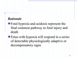 Rationale
Fetal hypoxia and acidosis represent the
final common pathway to fetal injury and
death
Fetus with hypoxia will respond in a series
of detectable physiologically adaptive or
decompensatory signs
6
 