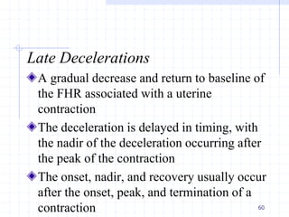 Late Decelerations
A gradual decrease and return to baseline of
the FHR associated with a uterine
contraction
The deceleration is delayed in timing, with
the nadir of the deceleration occurring after
the peak of the contraction
The onset, nadir, and recovery usually occur
after the onset, peak, and termination of a
contraction 60
 