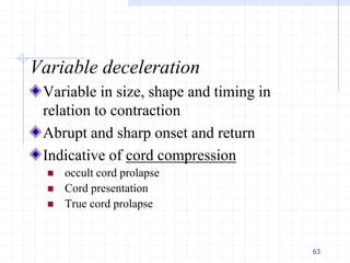 Variable deceleration
Variable in size, shape and timing in
relation to contraction
Abrupt and sharp onset and return
Indicative of cord compression
 occult cord prolapse
 Cord presentation
 True cord prolapse
63
 