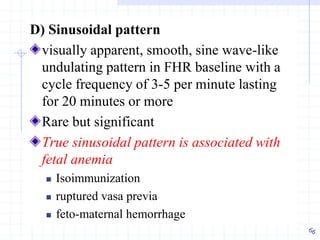 D) Sinusoidal pattern
visually apparent, smooth, sine wave-like
undulating pattern in FHR baseline with a
cycle frequency of 3-5 per minute lasting
for 20 minutes or more
Rare but significant
True sinusoidal pattern is associated with
fetal anemia
 Isoimmunization
 ruptured vasa previa
 feto-maternal hemorrhage
 