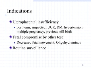 Indications
Uteroplacental insufficiency
 post term, suspected IUGR, DM, hypertension,
multiple pregnancy, previous still birth
Fetal compromise by other test
 Decreased fetal movement, Oligohydraminos
Routine surveillance
7
 
