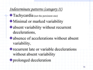 Indeterminate patterns (category II)
Tachycardia(not the persistent one)
Minimal or marked variability
absent variability without recurrent
decelerations,
absence of accelerations without absent
variability,
recurrent late or variable decelerations
without absent variability
prolonged deceleration
70
 