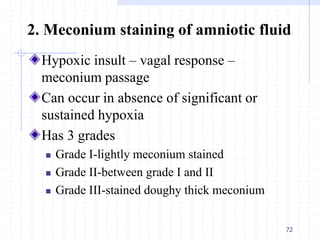 2. Meconium staining of amniotic fluid
Hypoxic insult – vagal response –
meconium passage
Can occur in absence of significant or
sustained hypoxia
Has 3 grades
 Grade I-lightly meconium stained
 Grade II-between grade I and II
 Grade III-stained doughy thick meconium
72
 