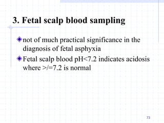 3. Fetal scalp blood sampling
not of much practical significance in the
diagnosis of fetal asphyxia
Fetal scalp blood pH<7.2 indicates acidosis
where >/=7.2 is normal
73
 
