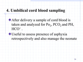 4. Umbilical cord blood sampling
After delivery a sample of cord blood is
taken and analyzed for Po2, PCO2 and PH,
HCO= .
Useful to assess presence of asphyxia
retrospectively and also manage the neonate
74
 