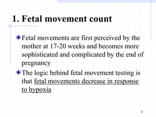 1. Fetal movement count
Fetal movements are first perceived by the
mother at 17-20 weeks and becomes more
sophisticated and complicated by the end of
pregnancy
The logic behind fetal movement testing is
that fetal movements decrease in response
to hypoxia
9
 