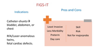 FIGS-IT
Indications
Pros and Cons
Least Invasive
Less Morbidity
Preterm
Day care
Skill
Risk
Not for majorprobs
Catheter-shunts
bladder, abdomen, or
chest
RFA/Laser-anomalous
twins,
fetal cardiac defects.
 