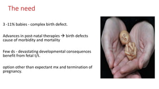 The need
3 -11% babies - complex birth defect.
Advances in post-natal therapies  birth defects
cause of morbidity and mortality
Few ds - devastating developmental consequences
benefit from fetal t/t.
option other than expectant mx and termination of
pregnancy.
 
