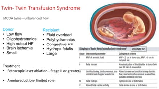 Twin- Twin Transfusion Syndrome
MCDA twins - unbalanced flow
Donor
• Low flow
• Oligohydramnios
• High output HF
• Brain ischemia
• Small
Recipient
• Fluid overload
• Polyhydramnios
• Congestive HF
• Hydrops fetalis
• Large
Treatment
• Fetoscopic laser ablation - Stage II or greater
• Amnioreduction- limited role
QUINTERO
 