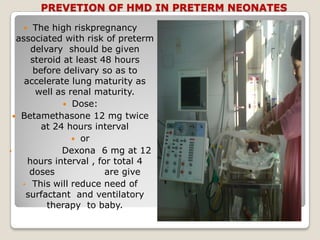 PREVETION OF HMD IN PRETERM NEONATES
 The high riskpregnancy
associated with risk of preterm
delvary should be given
steroid at least 48 hours
before delivary so as to
accelerate lung maturity as
well as renal maturity.
 Dose:
 Betamethasone 12 mg twice
at 24 hours interval
 or
• Dexona 6 mg at 12
hours interval , for total 4
doses are give
• This will reduce need of
surfactant and ventilatory
therapy to baby.
 