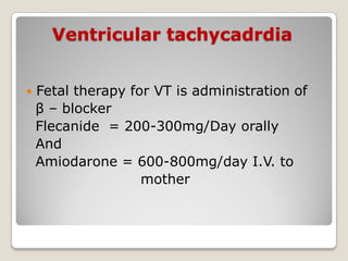 Ventricular tachycadrdia
 Fetal therapy for VT is administration of
β – blocker
Flecanide = 200-300mg/Day orally
And
Amiodarone = 600-800mg/day I.V. to
mother
 