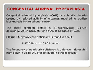CONGENITAL ADRENAL HYPERPLASIA
Congenital adrenal hyperplasia (CAH) is a family disorder
caused by reduced activity of enzymes required for cortisol
biosynthesis in the adrenal cortex.
The most common defect is 21-hydroxylase (21-OH)
deficiency, which accounts for >90% of all cases of CAH.
Classic 21-hydroxylase deficiency is found in about
1:12 000 to 1:15 000 births.
The frequency of nonclassic deficiency is unknown, although it
may occur in up to 3% of individuals in certain groups.
 