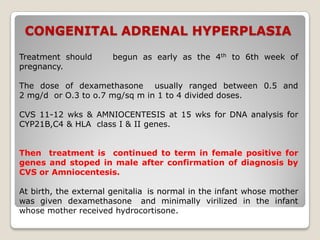 CONGENITAL ADRENAL HYPERPLASIA
Treatment should begun as early as the 4th to 6th week of
pregnancy.
The dose of dexamethasone usually ranged between 0.5 and
2 mg/d or O.3 to o.7 mg/sq m in 1 to 4 divided doses.
CVS 11-12 wks & AMNIOCENTESIS at 15 wks for DNA analysis for
CYP21B,C4 & HLA class I & II genes.
Then treatment is continued to term in female positive for
genes and stoped in male after confirmation of diagnosis by
CVS or Amniocentesis.
At birth, the external genitalia is normal in the infant whose mother
was given dexamethasone and minimally virilized in the infant
whose mother received hydrocortisone.
 