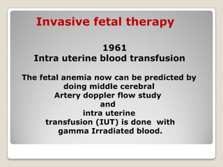 Invasive fetal therapy
1961
Intra uterine blood transfusion
The fetal anemia now can be predicted by
doing middle cerebral
Artery doppler flow study
and
intra uterine
transfusion (IUT) is done with
gamma Irradiated blood.
 