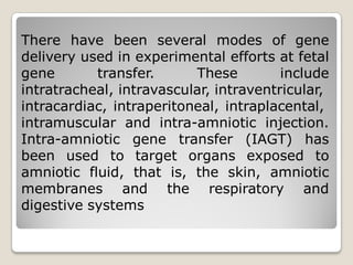There have been several modes of gene
delivery used in experimental efforts at fetal
gene transfer. These include
intratracheal, intravascular, intraventricular,
intracardiac, intraperitoneal, intraplacental,
intramuscular and intra-amniotic injection.
Intra-amniotic gene transfer (IAGT) has
been used to target organs exposed to
amniotic fluid, that is, the skin, amniotic
membranes and the respiratory and
digestive systems
 
