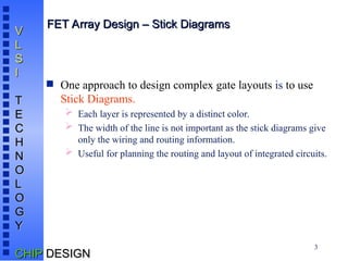 3
V
V
L
L
S
S
I
I
T
T
E
E
C
C
H
H
N
N
O
O
L
L
O
O
G
G
Y
Y
CHIP
CHIP DESIGN
DESIGN
FET Array Design – Stick Diagrams
FET Array Design – Stick Diagrams
 One approach to design complex gate layouts is to use
Stick Diagrams.
 Each layer is represented by a distinct color.
 The width of the line is not important as the stick diagrams give
only the wiring and routing information.
 Useful for planning the routing and layout of integrated circuits.
 