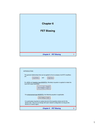 1
Chapter 6
FET Biasing
Chapter 6 FET Biasing 1
INTRODUCTION
The general relationships that can be applied to the dc analysis of all FET amplifiers
are
and
For JFETs and depletion-type MOSFETs, Shockley’s equation is applied to relate the
input and output quantities:
For enhancement-type MOSFETs, the following equation is applicable:
It is particularly important to realize that all of the equations above are for the
device only!. They do not change with each network configuration so long as the
device is in active region.
Chapter 6 FET Biasing 2
 