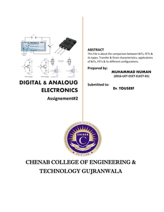 Z
DIGITAL & ANALOUG
ELECTRONICS
Assignement#2
ABSTRACT
This File is about the comparison between BJTs, FETs &
its types, Transfer & Drain characteristics, applications
of BJTs, FETs & its different configurations.
Prepared by:
MUHAMMAD NUMAN
(2016-UET-CCET-ELECT-01)
Submitted to:
Dr. TOUSEEF
CHENAB COLLEGE OF ENGINEERING &
TECHNOLOGY GUJRANWALA
 
