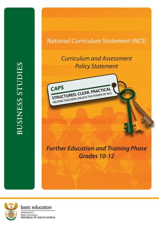 National Curriculum Statement (NCS)

BUSINESS STUDIES

Curriculum and Assessment
Policy Statement

Further Education and Training Phase
Grades 10-12

basic education
Department:
Basic Education
REPUBLIC OF SOUTH AFRICA

 