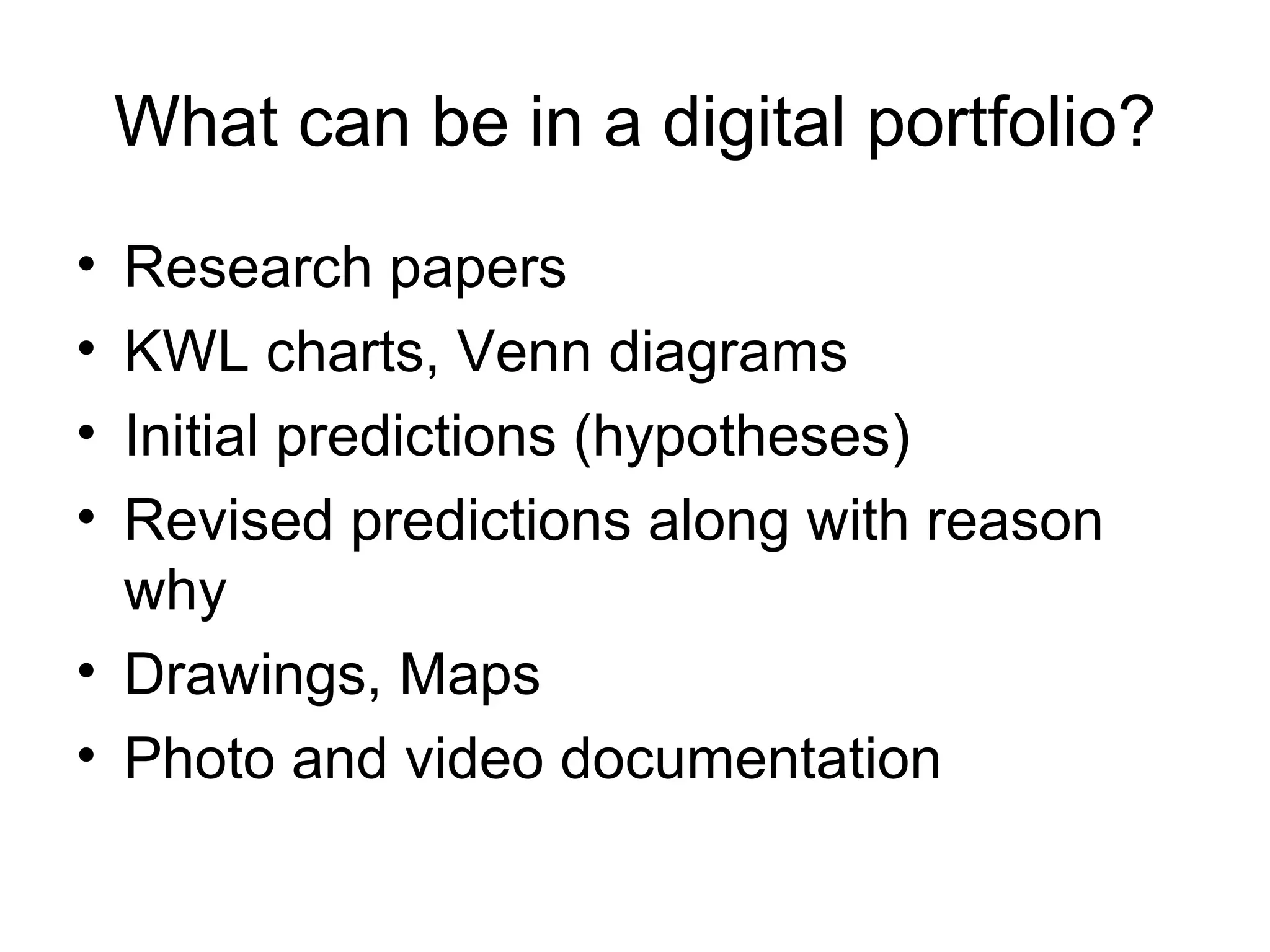 What can be in a digital portfolio? Research papers KWL charts, Venn diagrams Initial predictions (hypotheses) Revised predictions along with reason why Drawings, Maps Photo and video documentation 