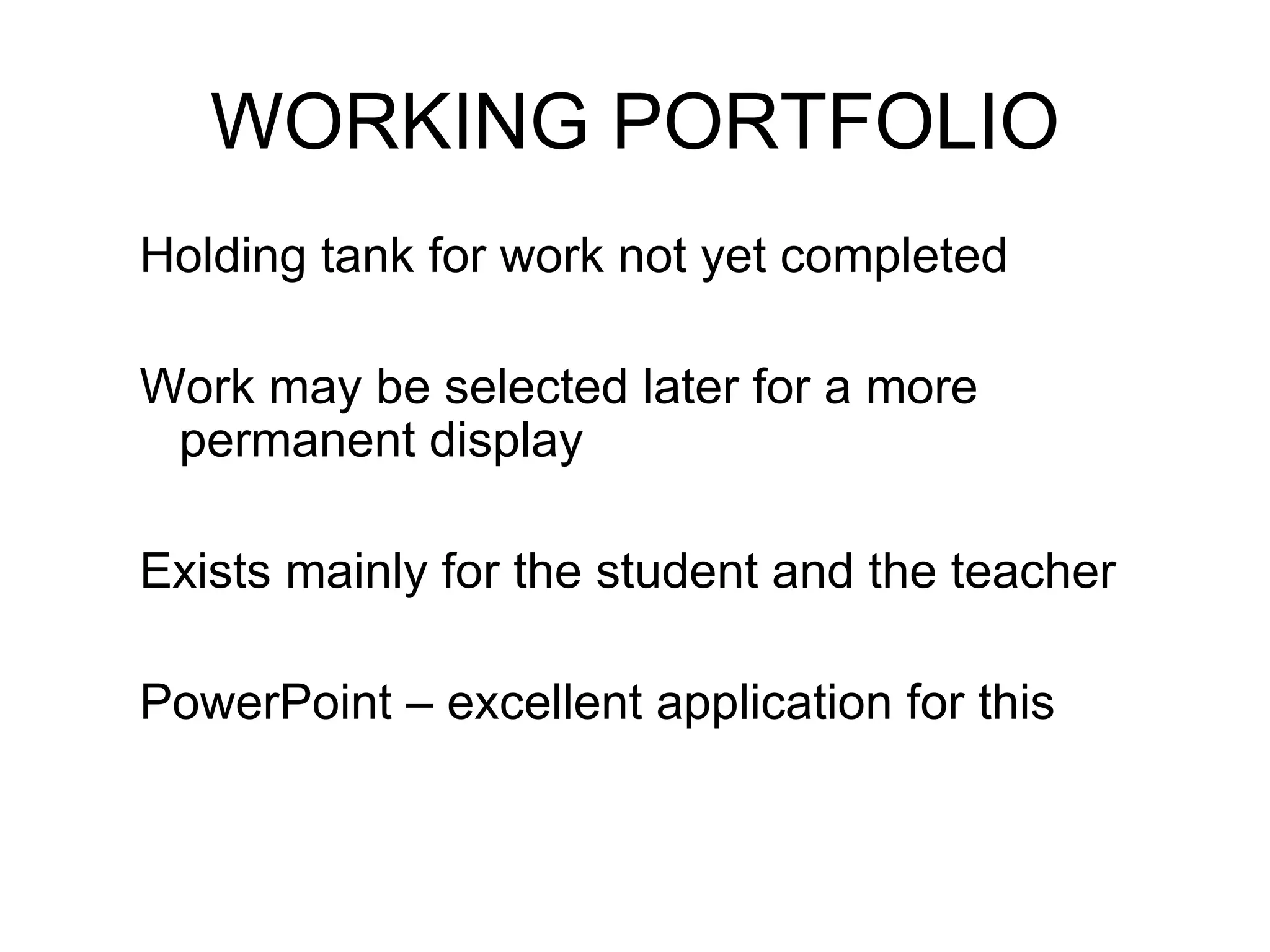 WORKING PORTFOLIO Holding tank for work not yet completed Work may be selected later for a more permanent display Exists mainly for the student and the teacher PowerPoint – excellent application for this 