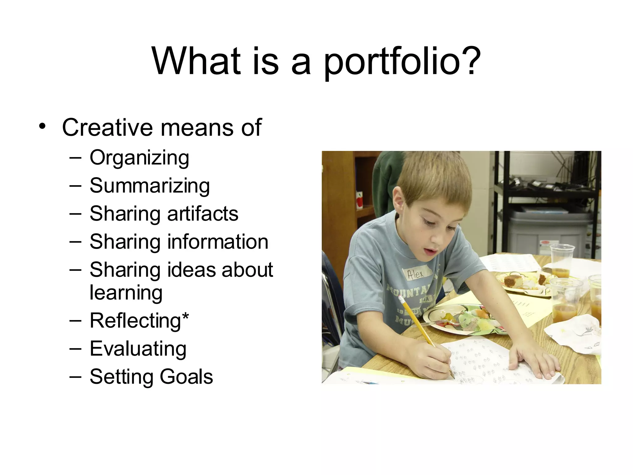 What is a portfolio? Creative means of Organizing Summarizing Sharing artifacts Sharing information Sharing ideas about learning Reflecting* Evaluating Setting Goals 