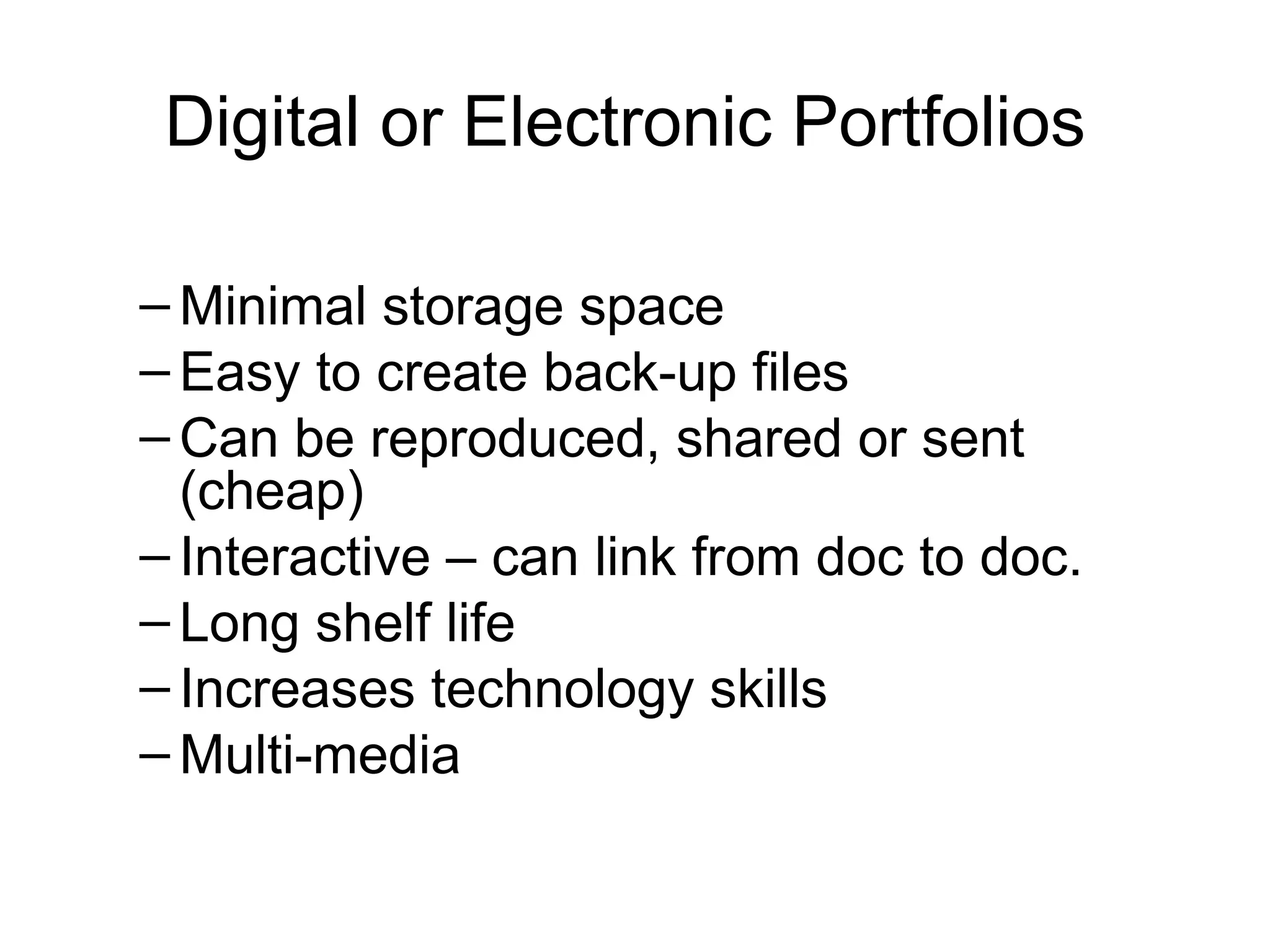 Digital or Electronic Portfolios  Minimal storage space Easy to create back-up files Can be reproduced, shared or sent (cheap) Interactive – can link from doc to doc.  Long shelf life Increases technology skills Multi-media 