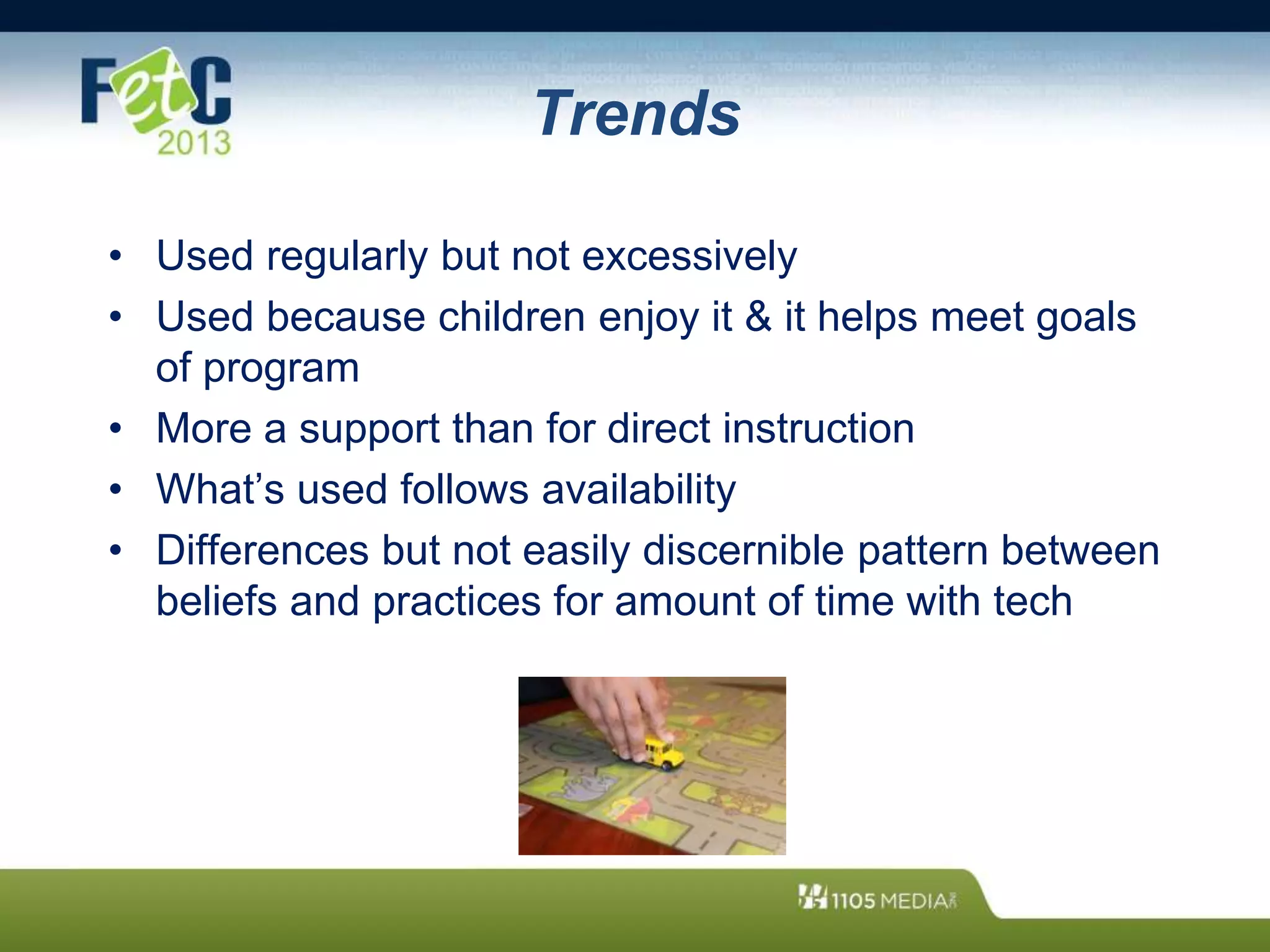 Trends
• Used regularly but not excessively
• Used because children enjoy it & it helps meet goals
of program
• More a support than for direct instruction
• What’s used follows availability
• Differences but not easily discernible pattern between
beliefs and practices for amount of time with tech
 