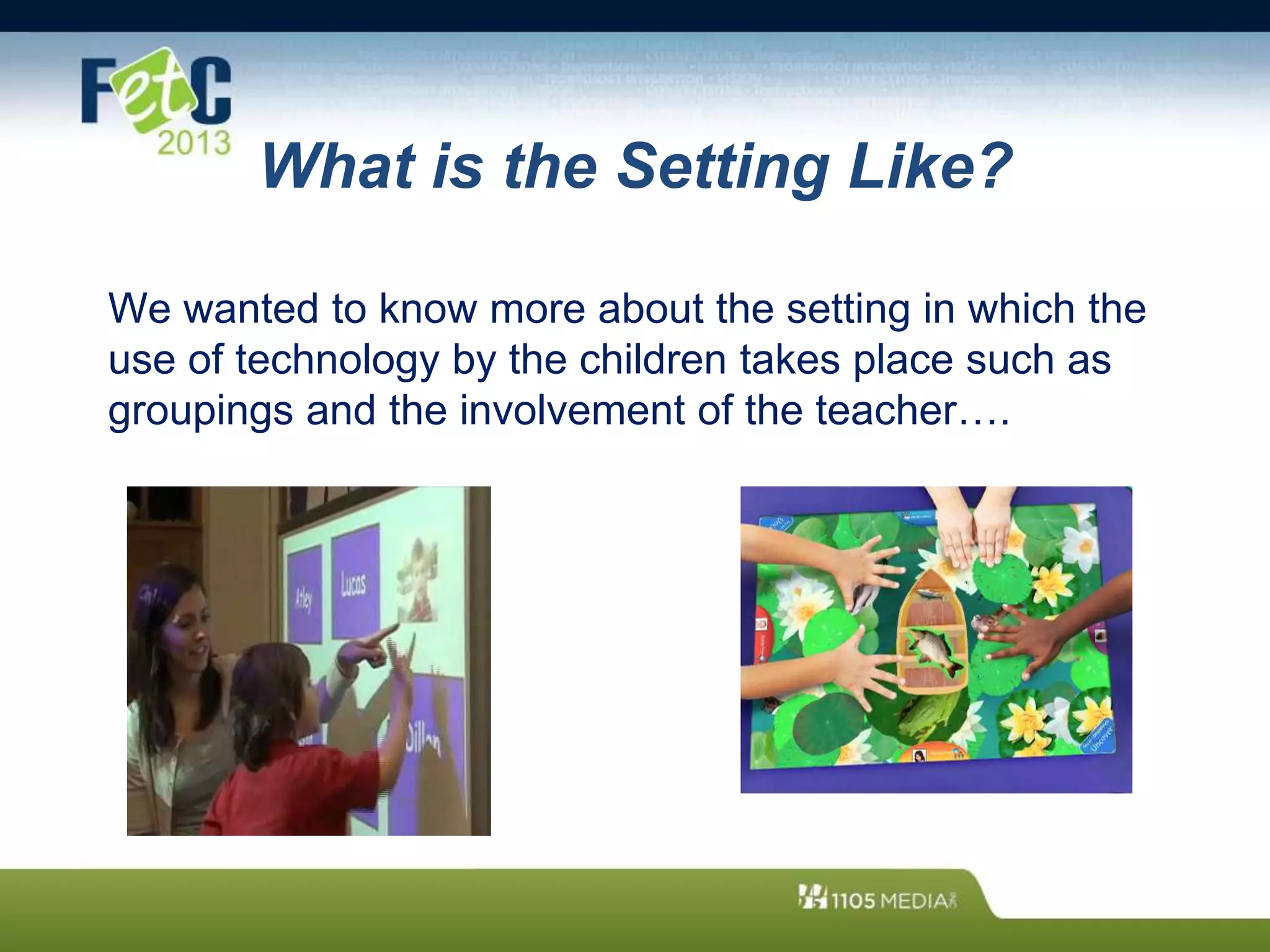 What is the Setting Like?
We wanted to know more about the setting in which the
use of technology by the children takes place such as
groupings and the involvement of the teacher….
 