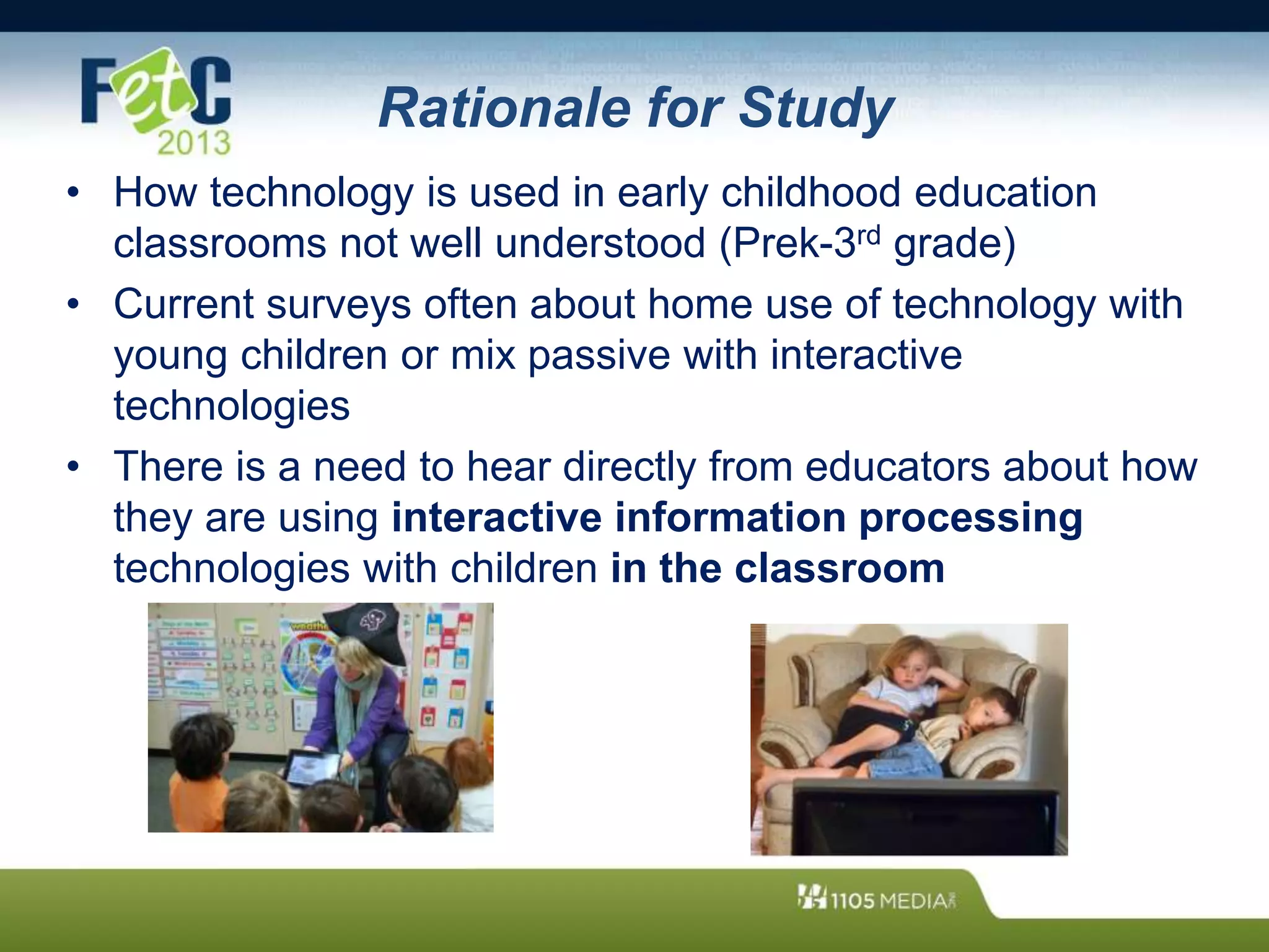 Rationale for Study
• How technology is used in early childhood education
classrooms not well understood (Prek-3rd grade)
• Current surveys often about home use of technology with
young children or mix passive with interactive
technologies
• There is a need to hear directly from educators about how
they are using interactive information processing
technologies with children in the classroom
 