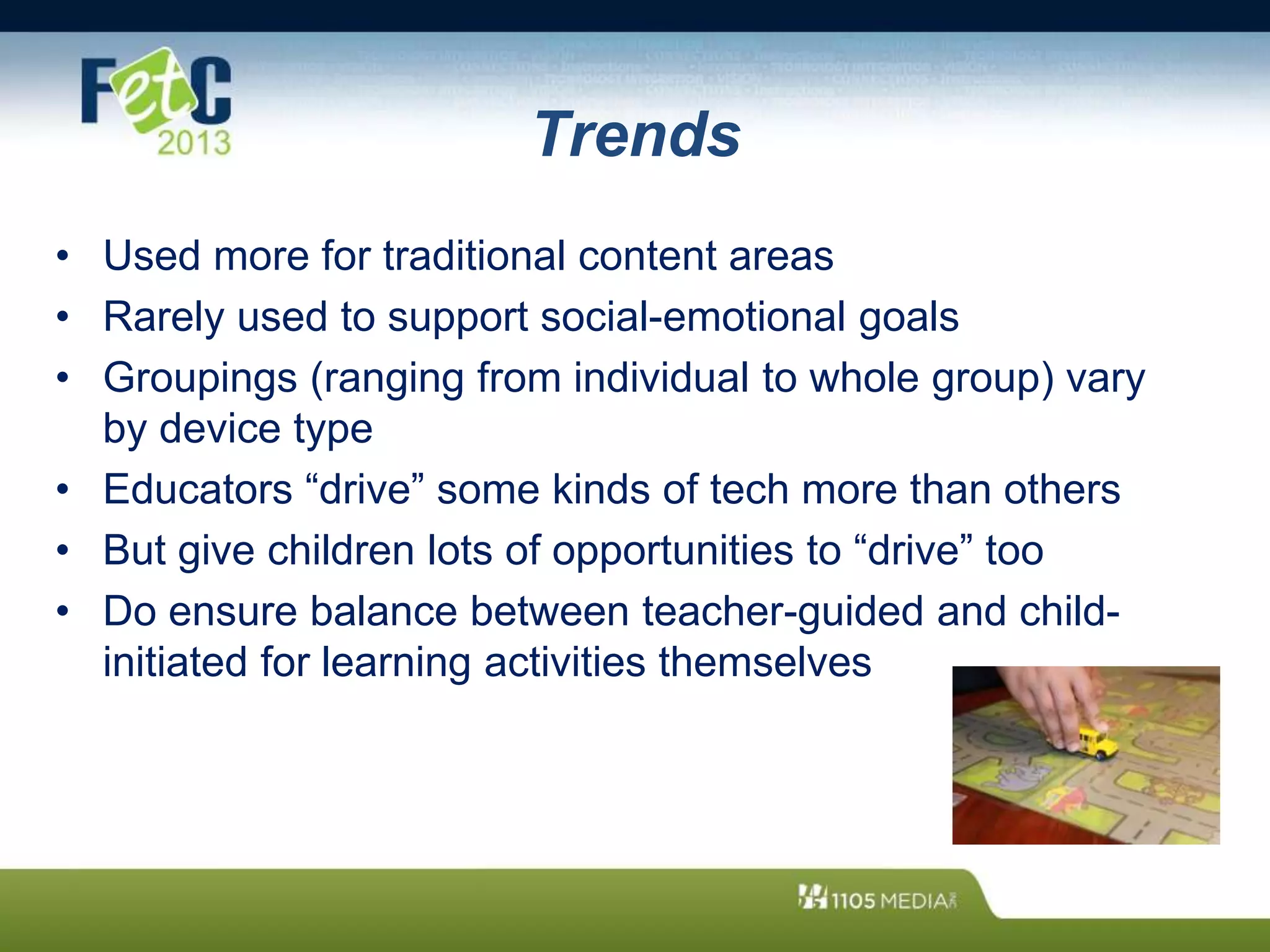 Trends
• Used more for traditional content areas
• Rarely used to support social-emotional goals
• Groupings (ranging from individual to whole group) vary
by device type
• Educators “drive” some kinds of tech more than others
• But give children lots of opportunities to “drive” too
• Do ensure balance between teacher-guided and child-
initiated for learning activities themselves
 
