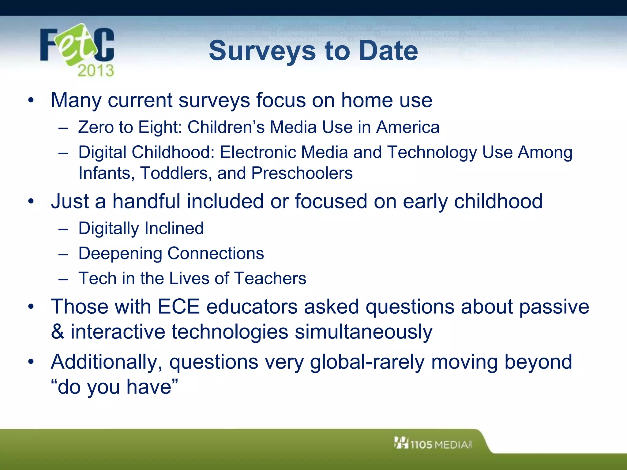 Surveys to Date
• Many current surveys focus on home use
– Zero to Eight: Children’s Media Use in America
– Digital Childhood: Electronic Media and Technology Use Among
Infants, Toddlers, and Preschoolers
• Just a handful included or focused on early childhood
– Digitally Inclined
– Deepening Connections
– Tech in the Lives of Teachers
• Those with ECE educators asked questions about passive
& interactive technologies simultaneously
• Additionally, questions very global-rarely moving beyond
“do you have”
 