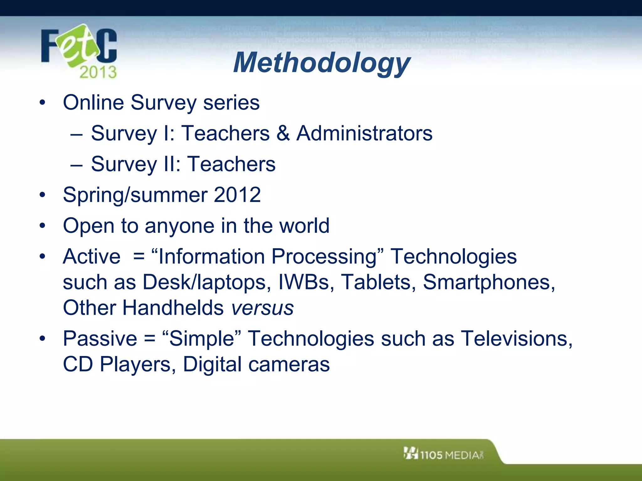 Methodology
• Online Survey series
– Survey I: Teachers & Administrators
– Survey II: Teachers
• Spring/summer 2012
• Open to anyone in the world
• Active = “Information Processing” Technologies
such as Desk/laptops, IWBs, Tablets, Smartphones,
Other Handhelds versus
• Passive = “Simple” Technologies such as Televisions,
CD Players, Digital cameras
 