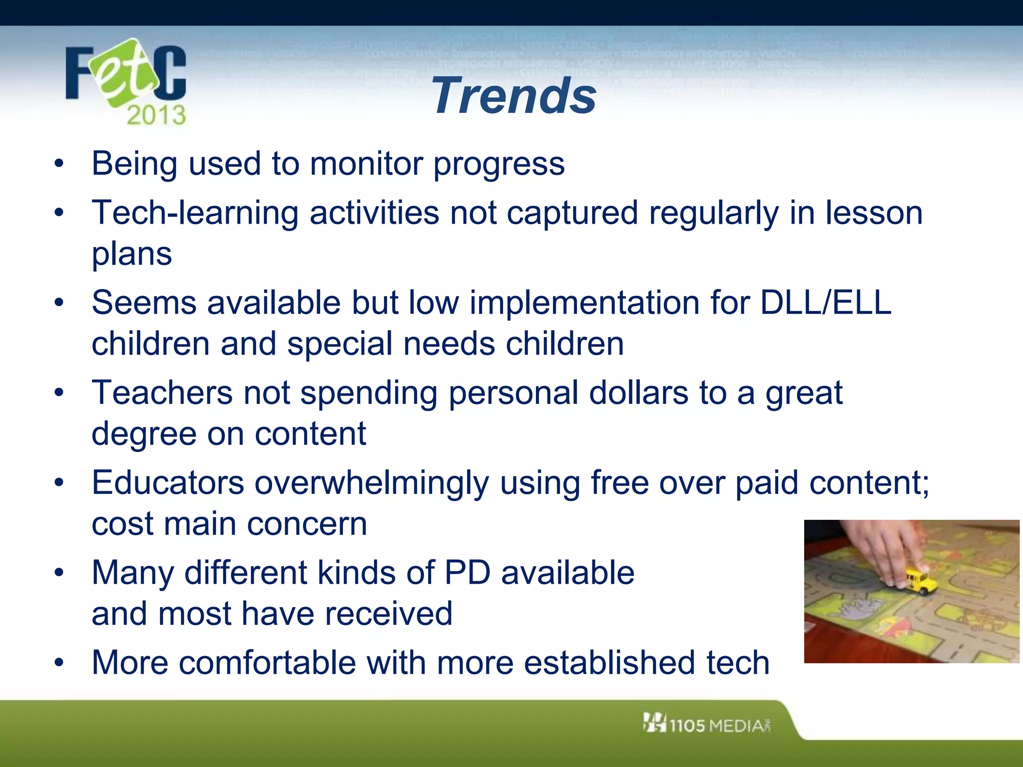 Trends
• Being used to monitor progress
• Tech-learning activities not captured regularly in lesson
plans
• Seems available but low implementation for DLL/ELL
children and special needs children
• Teachers not spending personal dollars to a great
degree on content
• Educators overwhelmingly using free over paid content;
cost main concern
• Many different kinds of PD available
and most have received
• More comfortable with more established tech
 