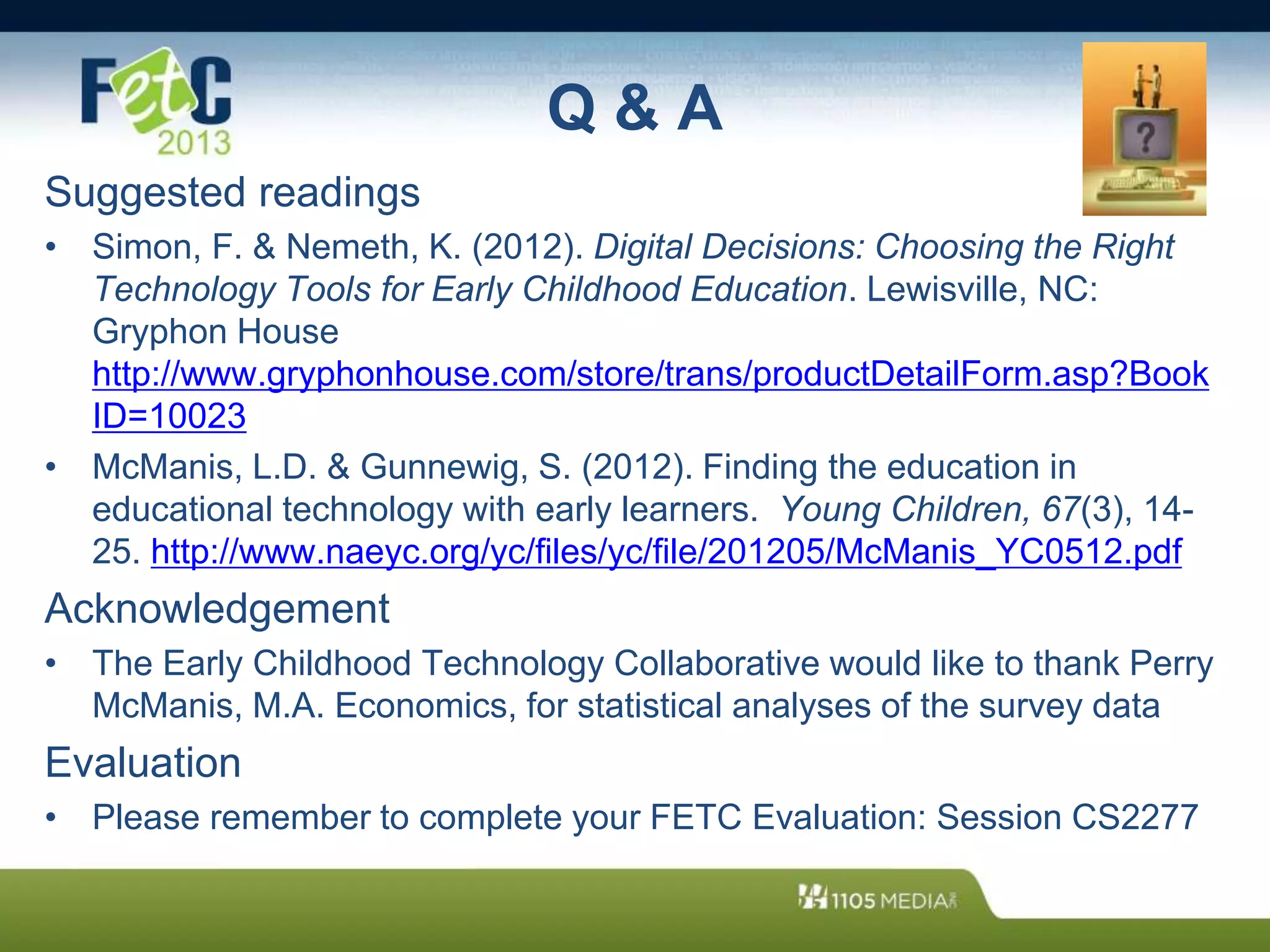 Q & A
Suggested readings
• Simon, F. & Nemeth, K. (2012). Digital Decisions: Choosing the Right
Technology Tools for Early Childhood Education. Lewisville, NC:
Gryphon House
http://www.gryphonhouse.com/store/trans/productDetailForm.asp?Book
ID=10023
• McManis, L.D. & Gunnewig, S. (2012). Finding the education in
educational technology with early learners. Young Children, 67(3), 14-
25. http://www.naeyc.org/yc/files/yc/file/201205/McManis_YC0512.pdf
Acknowledgement
• The Early Childhood Technology Collaborative would like to thank Perry
McManis, M.A. Economics, for statistical analyses of the survey data
Evaluation
• Please remember to complete your FETC Evaluation: Session CS2277
 