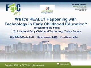 What’s REALLY Happening with
Technology in Early Childhood Education?
Voices from the Field:
2012 National Early Childhood Technology Today Survey
Lilla Dale McManis, Ph.D. Karen Nemeth, Ed.M. Fran Simon, M.Ed.
CS2277
Copyright 2013 by ECTC. All rights reserved.
 
