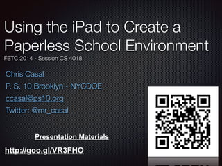 Using the iPad to Create a
Paperless School Environment
FETC 2014 - Session CS 4018

Chris Casal
P. S. 10 Brooklyn - NYCDOE
ccasal@ps10.org
Twitter: @mr_casal
Presentation Materials

http://goo.gl/VR3FHO

 