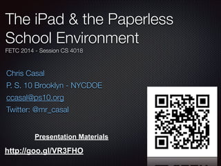 The iPad & the Paperless
School Environment
FETC 2014 - Session CS 4018

Chris Casal
P. S. 10 Brooklyn - NYCDOE
ccasal@ps10.org
Twitter: @mr_casal
Presentation Materials

http://goo.gl/VR3FHO

 