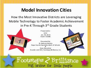 Model Innovation Cities
How the Most Innovative Districts are Leveraging
Mobile Technology to Foster Academic Achievement
in Pre-K Through 3rd Grade Students
Presented to:
FETC
Jan. 30, 2014
Room S310BC
Presented By:
Dr. Barbara Nemko
Napa County Superintendent of Schools
&
Ilene Rosenthal
Founder and CEO, Footsteps2Brilliance, Inc.

 