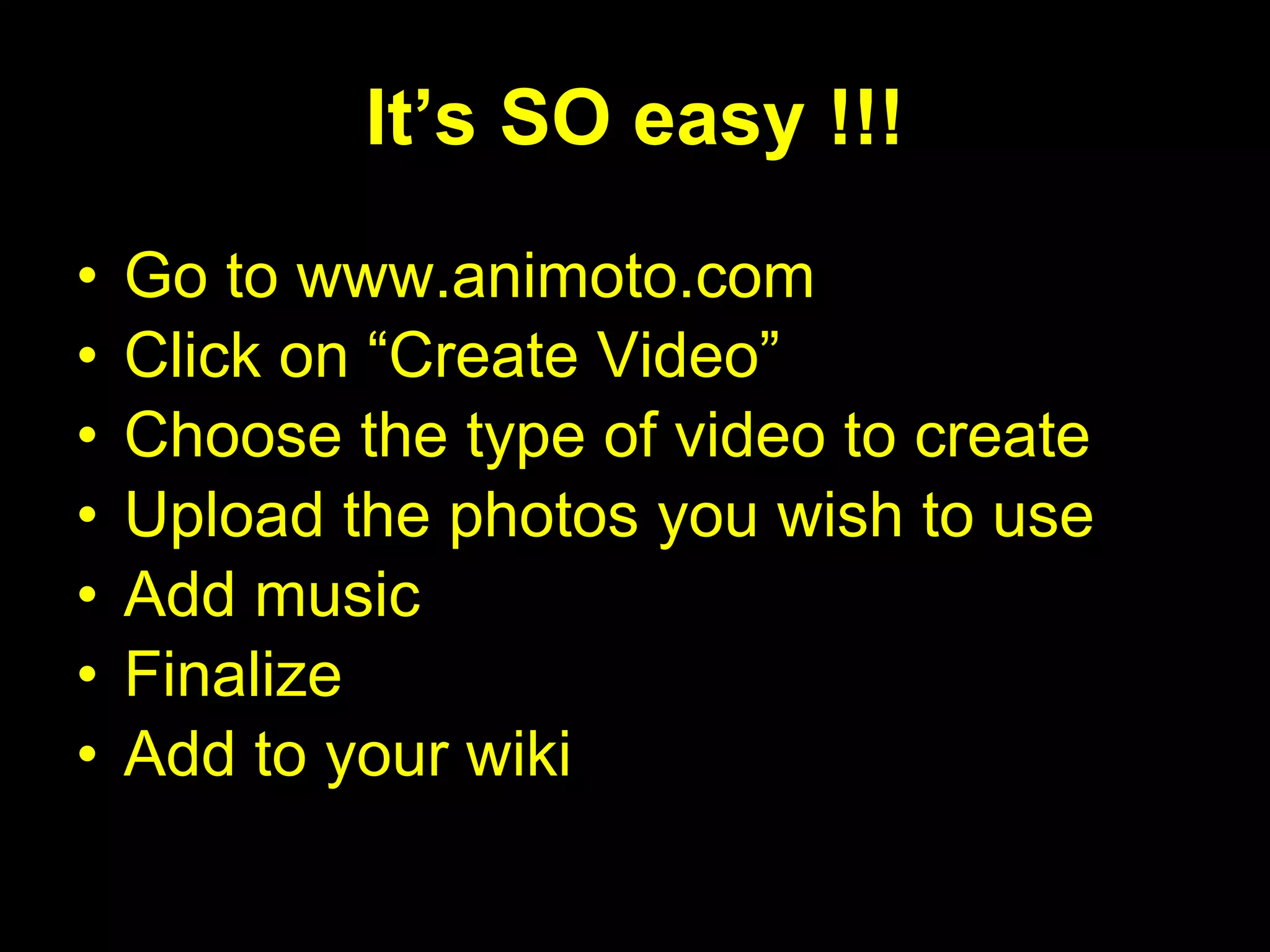 It’s SO easy !!! Go to www.animoto.com Click on “Create Video” Choose the type of video to create Upload the photos you wish to use Add music Finalize Add to your wiki 