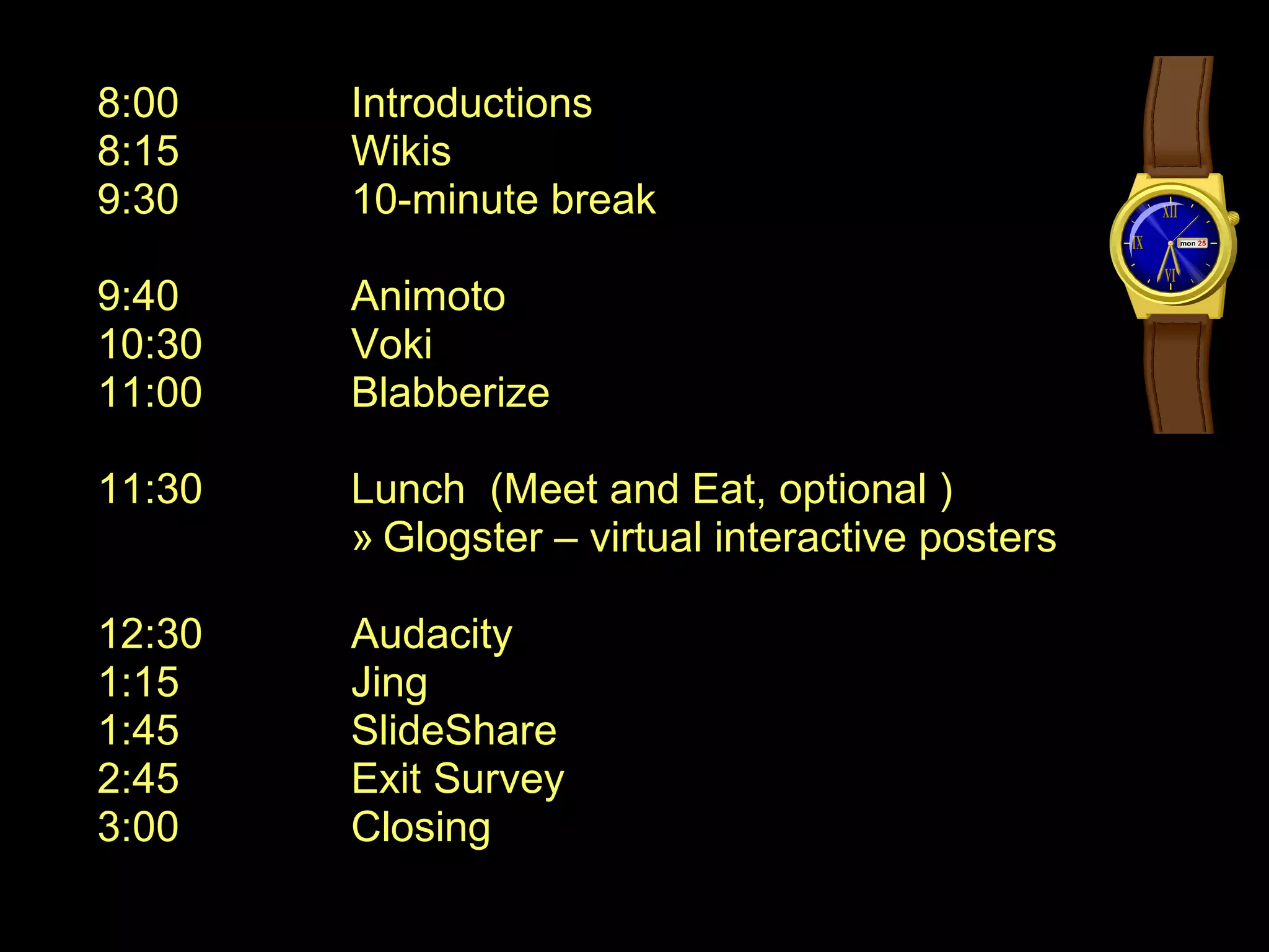 8:00 Introductions 8:15 Wikis 9:30 10-minute break 9:40 Animoto 10:30 Voki 11:00 Blabberize 11:30 Lunch  (Meet and Eat, optional ) Glogster – virtual interactive posters 12:30 Audacity 1:15 Jing 1:45 SlideShare 2:45 Exit Survey 3:00 Closing 