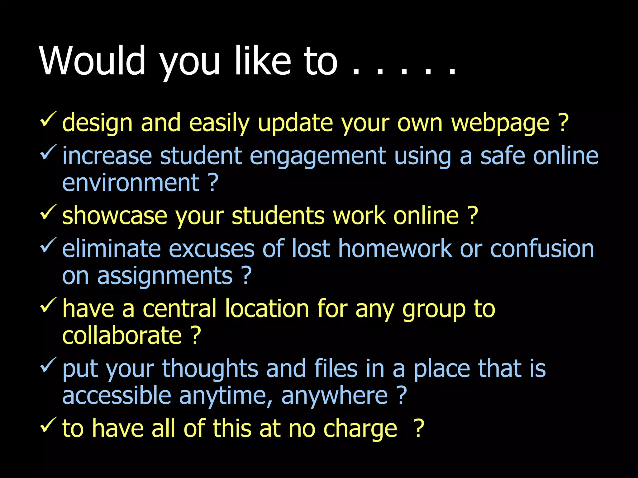 Would you like to . . . . . design and easily update your own webpage ? increase student engagement using a safe online environment ? showcase your students work online ? eliminate excuses of lost homework or confusion on assignments ? have a central location for any group to collaborate ? put your thoughts and files in a place that is accessible anytime, anywhere ? to have all of this at no charge  ? 