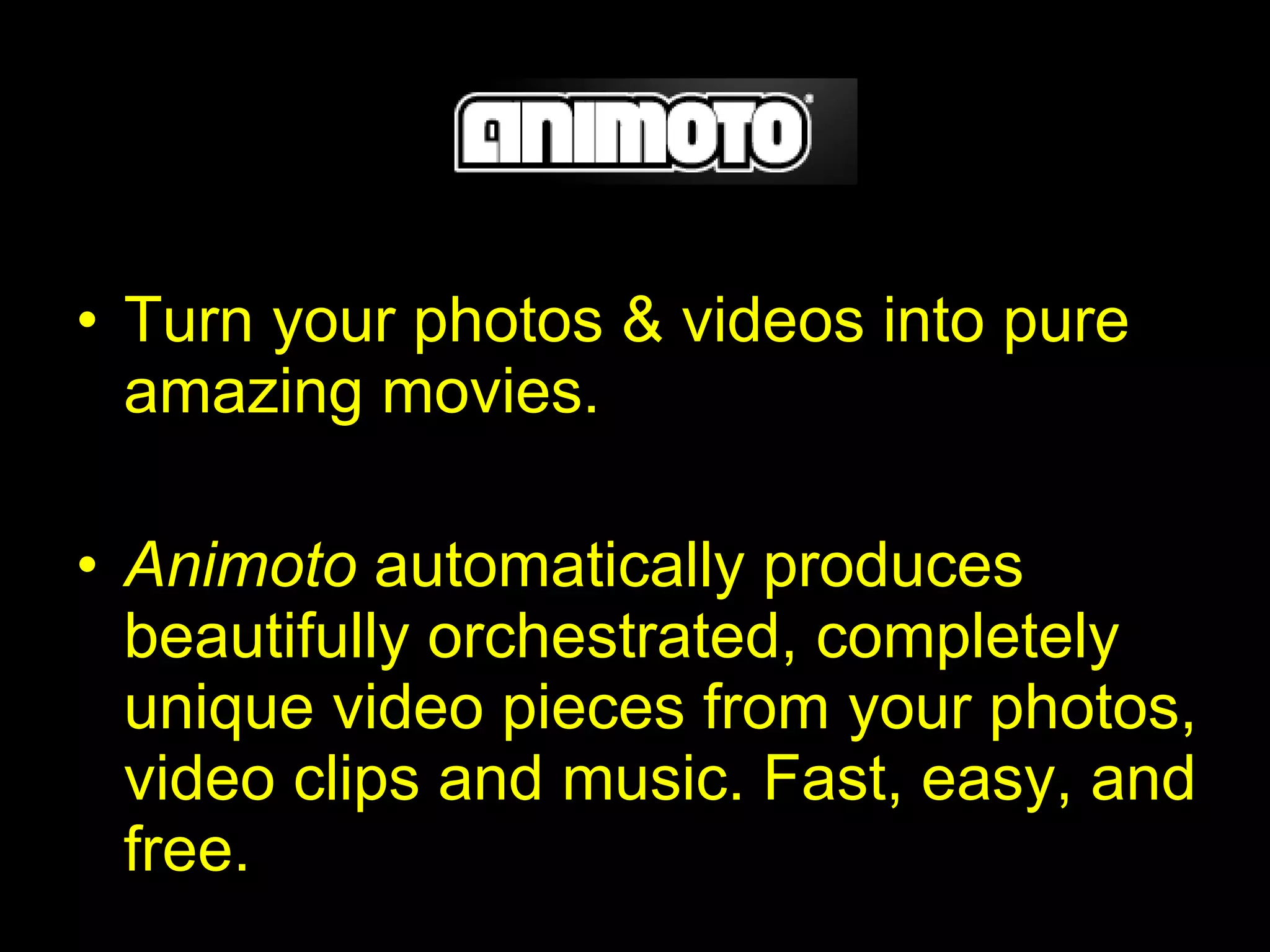 Turn your photos & videos into pure amazing movies. Animoto  automatically produces beautifully orchestrated, completely unique video pieces from your photos, video clips and music. Fast, easy, and free.   