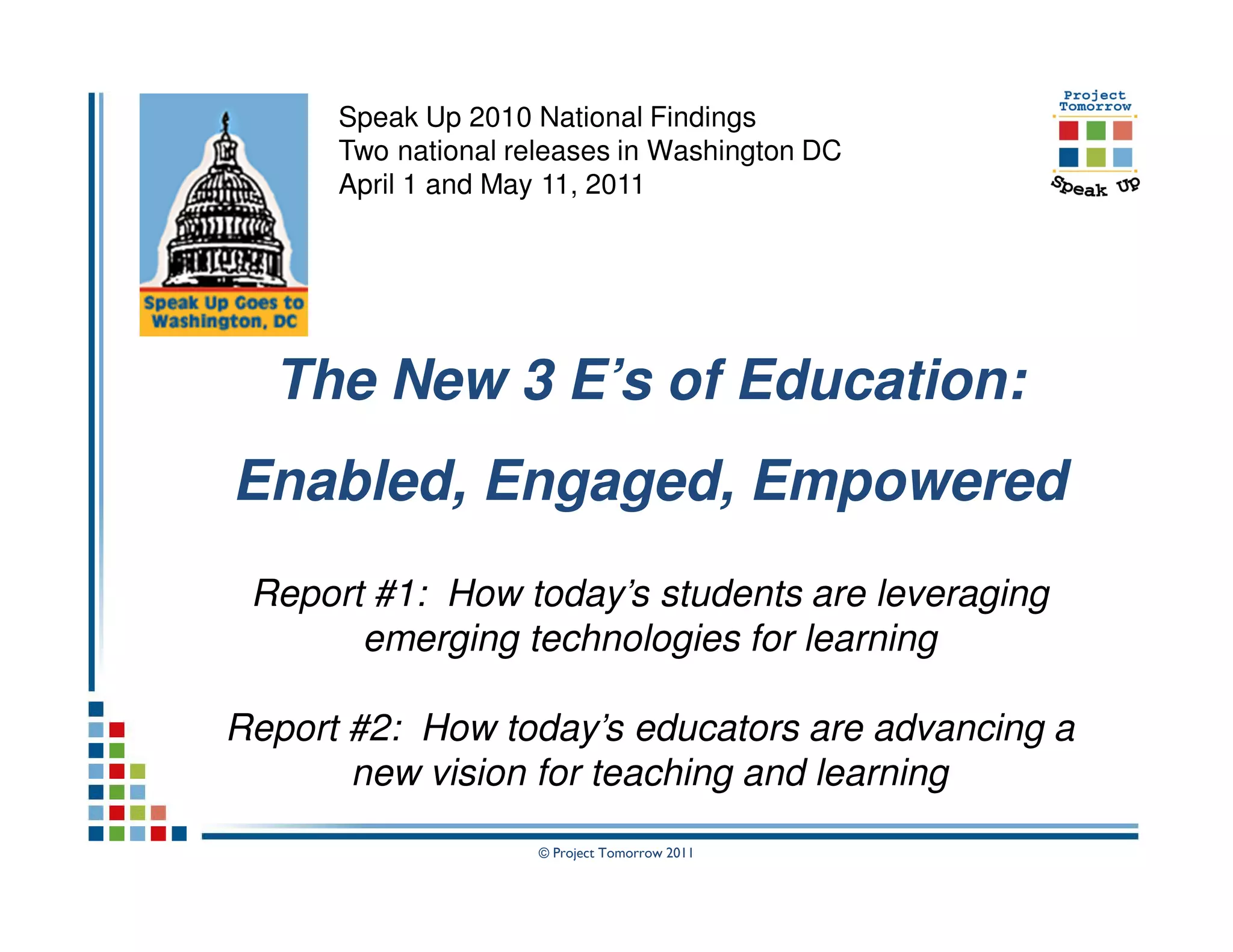 Speak Up 2010 National Findings
      Two national releases in Washington DC
      April 1 and May 11, 2011




  The New 3 E’s of Education:
Enabled, Engaged, Empowered
 Report #1: How today’s students are leveraging
       emerging technologies for learning

Report #2: How today’s educators are advancing a
       new vision for teaching and learning
                     © Project Tomorrow 2011
 