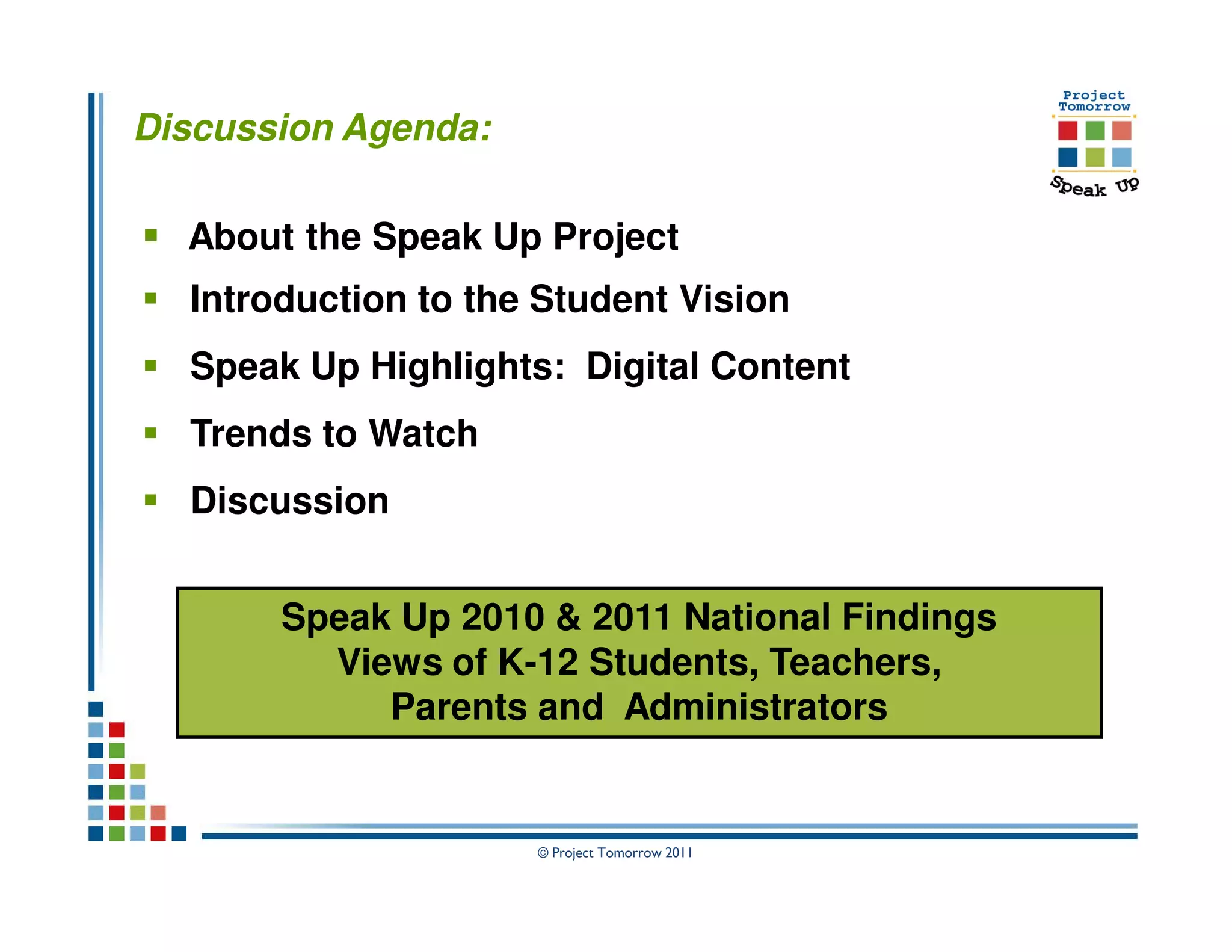 Discussion Agenda:

  About the Speak Up Project
  Introduction to the Student Vision
  Speak Up Highlights: Digital Content
  Trends to Watch
  Discussion


       Speak Up 2010 & 2011 National Findings
         Views of K-12 Students, Teachers,
            Parents and Administrators


                     © Project Tomorrow 2011
 