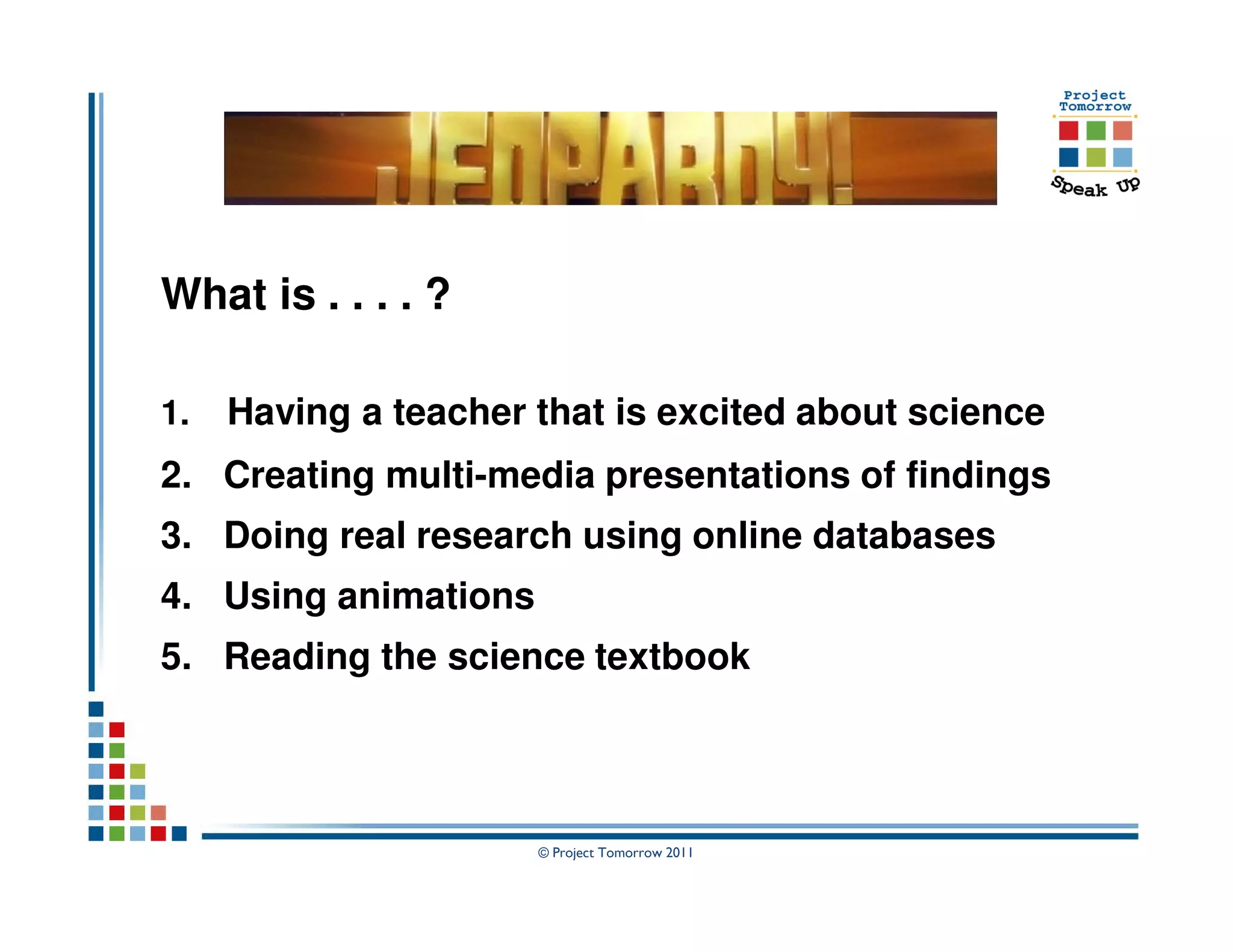 What is . . . . ?

1.   Having a teacher that is excited about science
2. Creating multi-media presentations of findings
3. Doing real research using online databases
4. Using animations
5. Reading the science textbook




                      © Project Tomorrow 2011
 