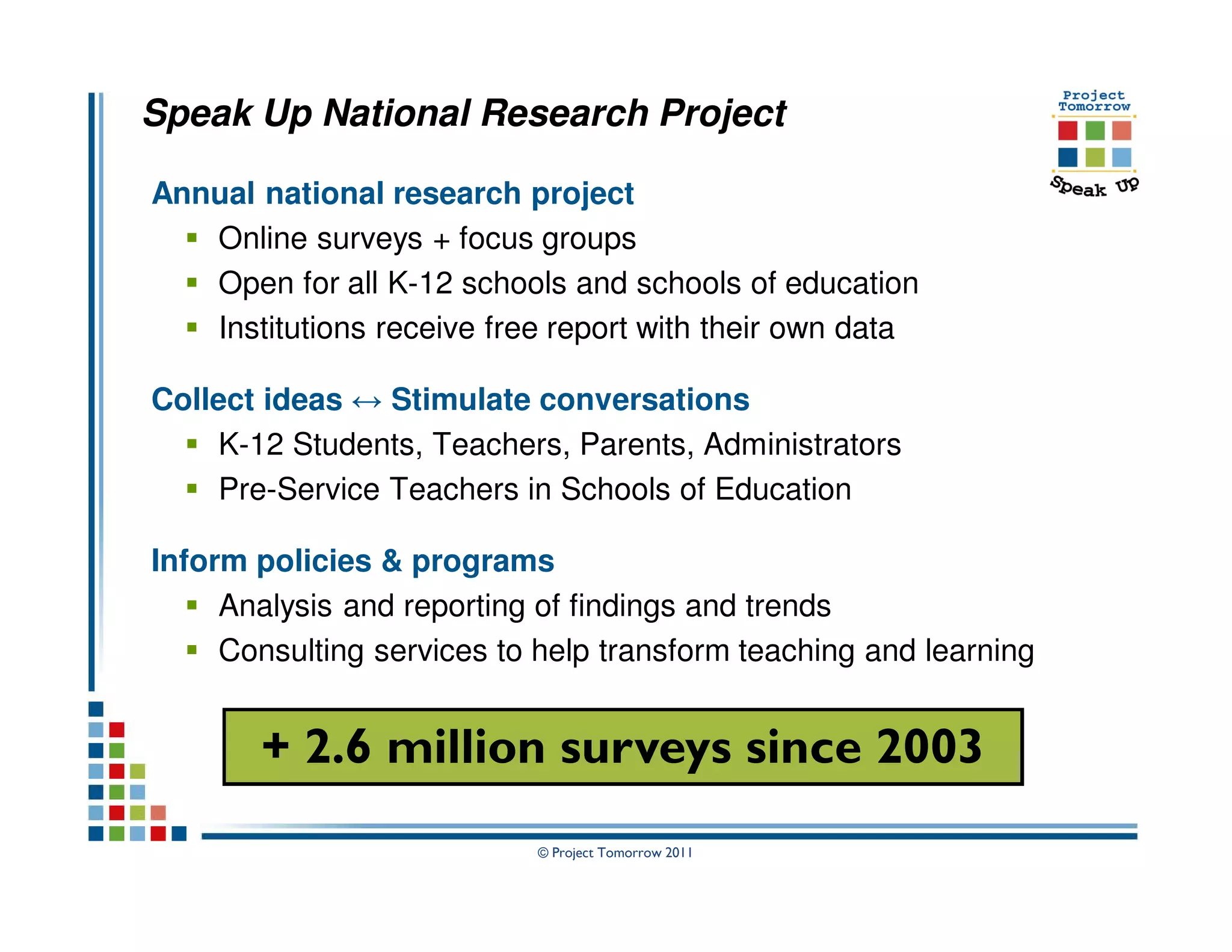 Speak Up National Research Project

Annual national research project
   Online surveys + focus groups
   Open for all K-12 schools and schools of education
   Institutions receive free report with their own data

Collect ideas ↔ Stimulate conversations
    K-12 Students, Teachers, Parents, Administrators
    Pre-Service Teachers in Schools of Education

Inform policies & programs
     Analysis and reporting of findings and trends
     Consulting services to help transform teaching and learning


       + 2.6 million surveys since 2003
                            © Project Tomorrow 2011
 