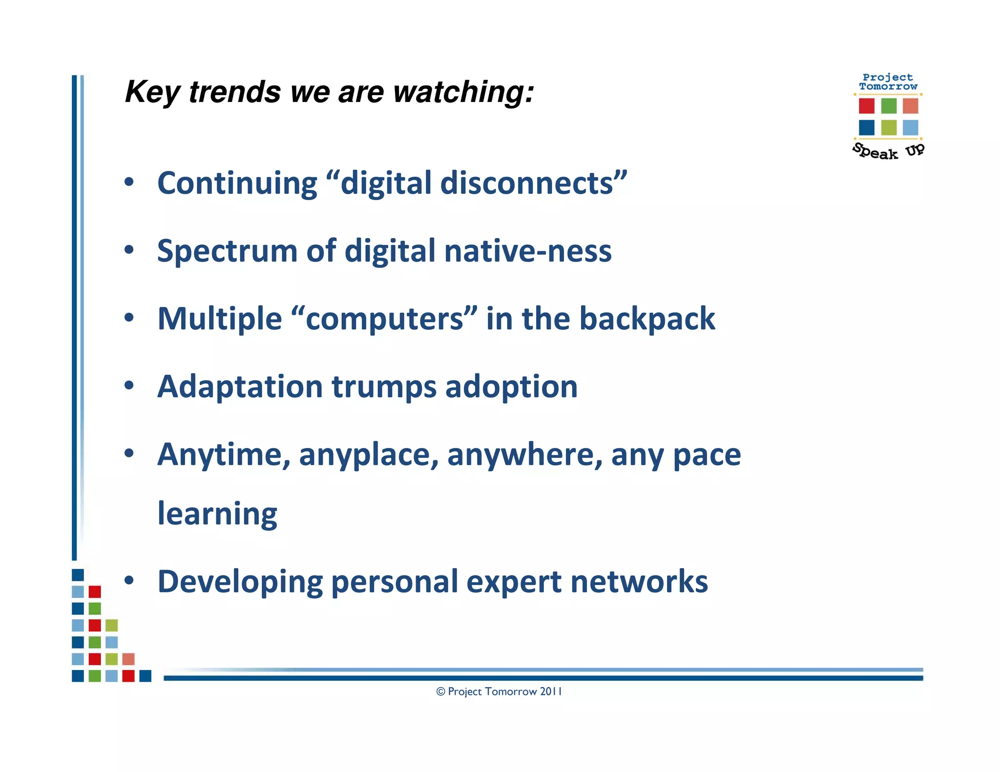 Key trends we are watching:


• Continuing “digital disconnects”
• Spectrum of digital native-ness
• Multiple “computers” in the backpack
• Adaptation trumps adoption
• Anytime, anyplace, anywhere, any pace
  learning
• Developing personal expert networks

                     © Project Tomorrow 2011
 
